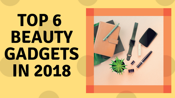 Top 6 Beauty gadgets in 2018